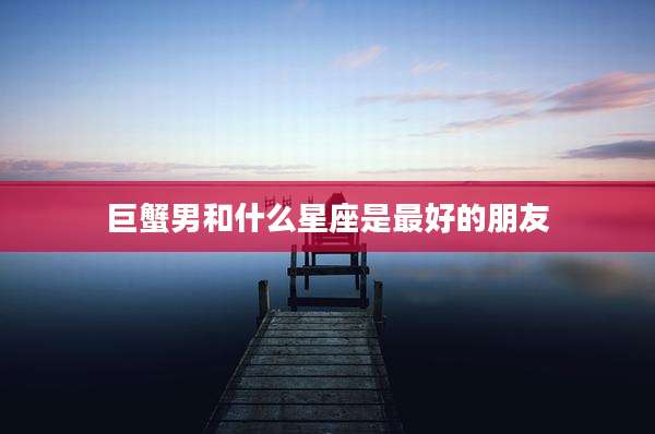 巨蟹男和什么星座是最好的朋友