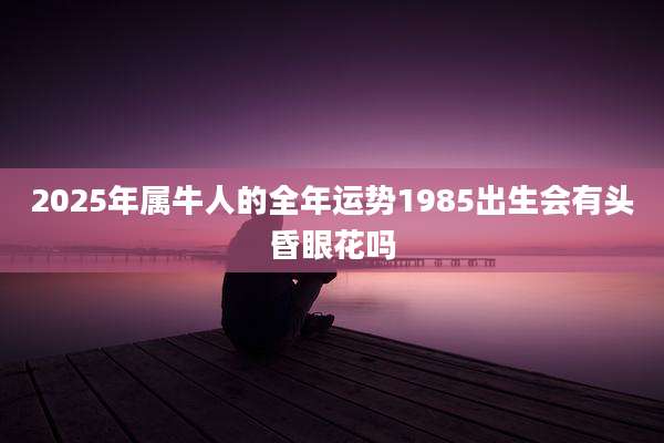 2025年属牛人的全年运势1985出生会有头昏眼花吗
