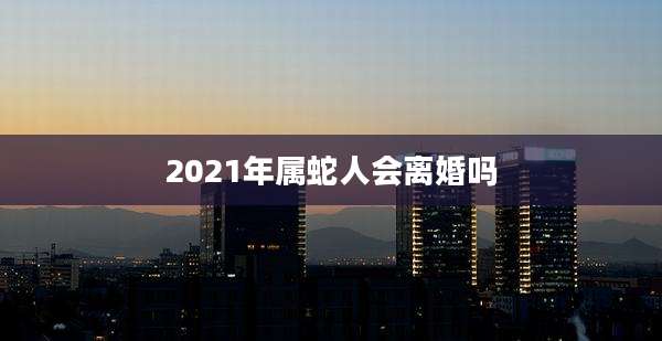 2021年属蛇人会离婚吗