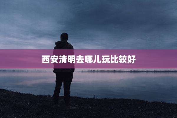 西安清明去哪儿玩比较好