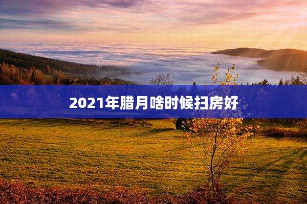 2021年腊月啥时候扫房好