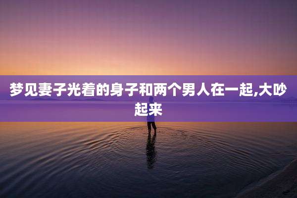 梦见妻子光着的身子和两个男人在一起,大吵起来