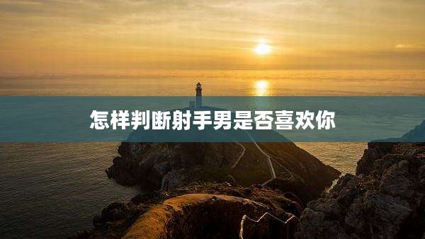怎样判断射手男是否喜欢你