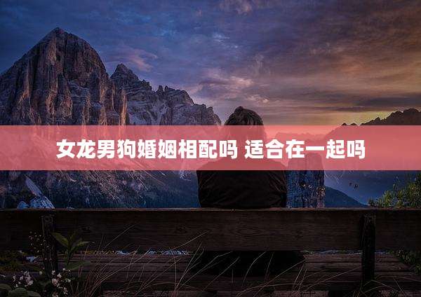 女龙男狗婚姻相配吗 适合在一起吗