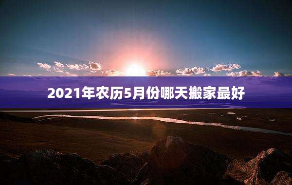 2021年农历5月份哪天搬家最好