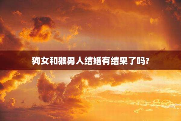 狗女和猴男人结婚有结果了吗?