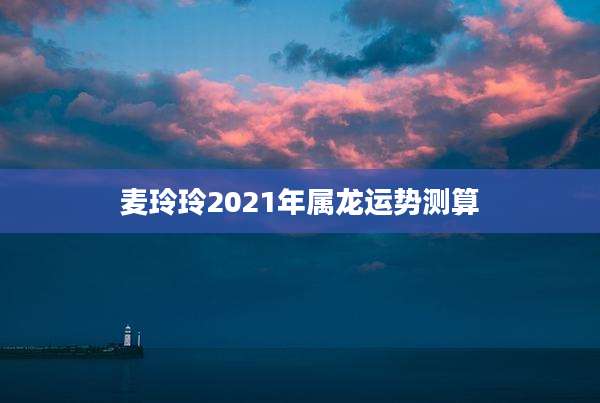 麦玲玲2021年属龙运势测算