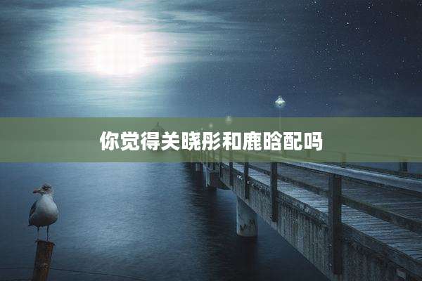 你觉得关晓彤和鹿晗配吗