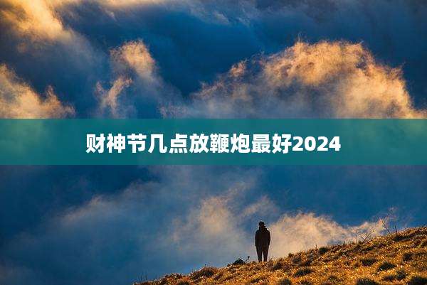 财神节几点放鞭炮最好2024