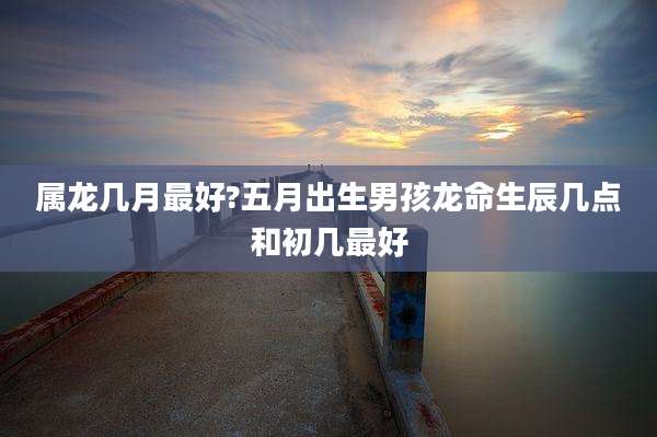 属龙几月最好?五月出生男孩龙命生辰几点和初几最好