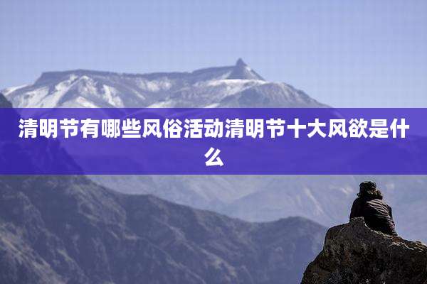 清明节有哪些风俗活动清明节十大风欲是什么