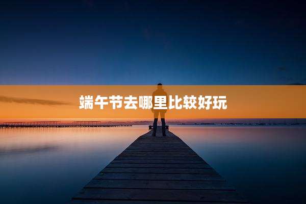 端午节去哪里比较好玩
