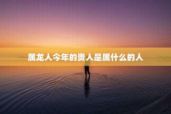 属龙人今年的贵人是属什么的人