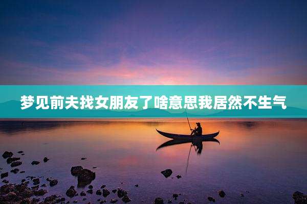 梦见前夫找女朋友了啥意思我居然不生气