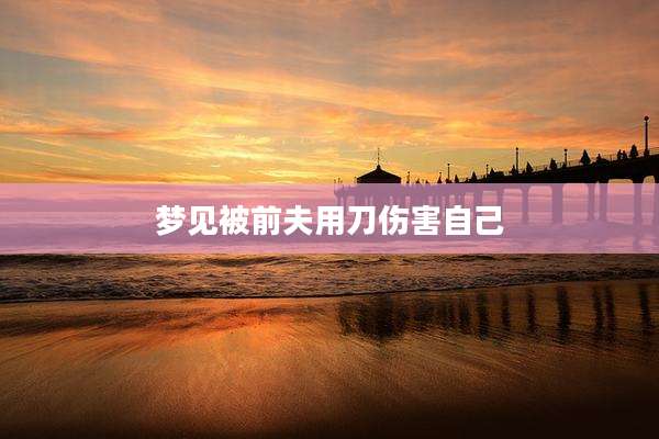 梦见被前夫用刀伤害自己