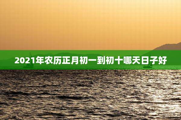 2021年农历正月初一到初十哪天日子好