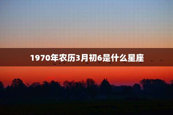 1970年农历3月初6是什么星座