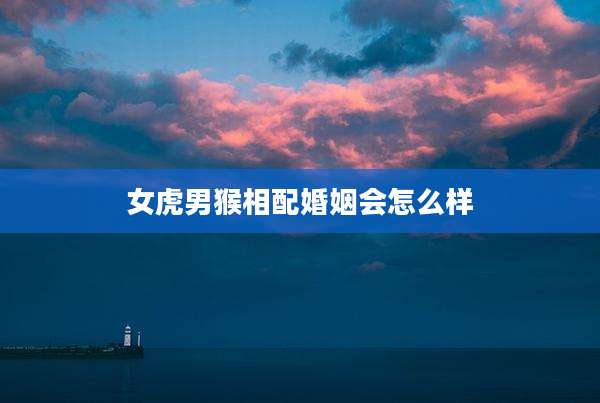 女虎男猴相配婚姻会怎么样