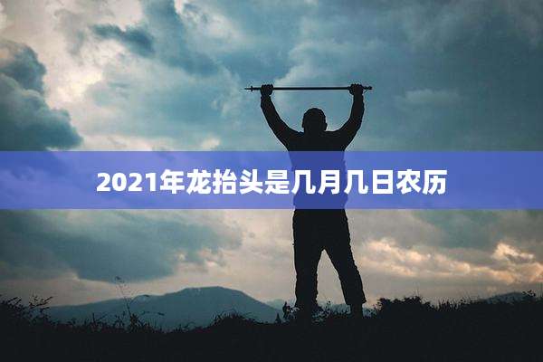 2021年龙抬头是几月几日农历