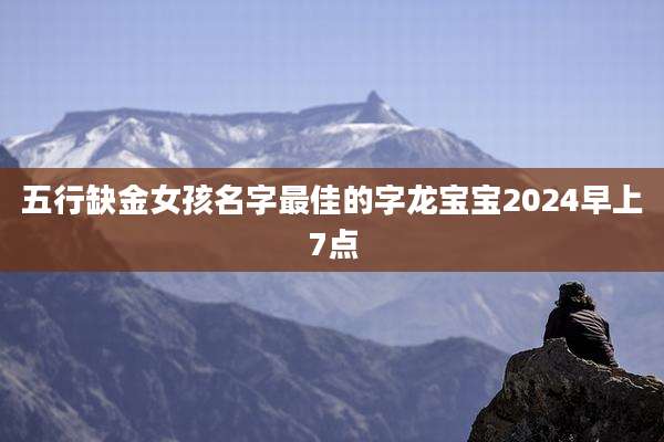 五行缺金女孩名字最佳的字龙宝宝2024早上7点