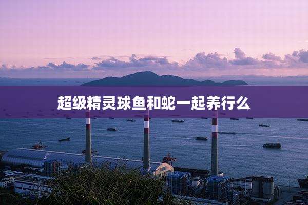 超级精灵球鱼和蛇一起养行么