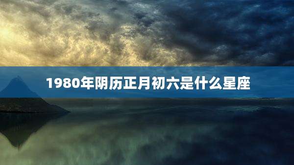 1980年阴历正月初六是什么星座