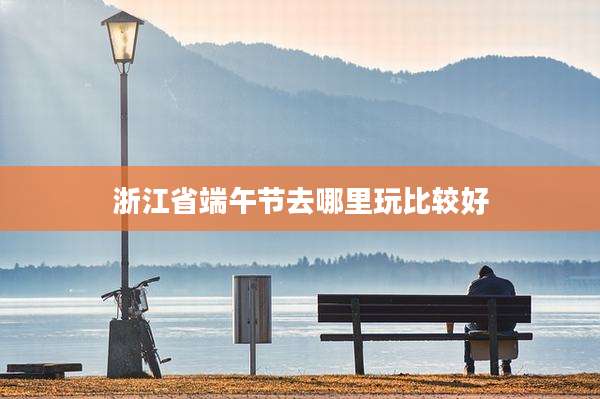 浙江省端午节去哪里玩比较好