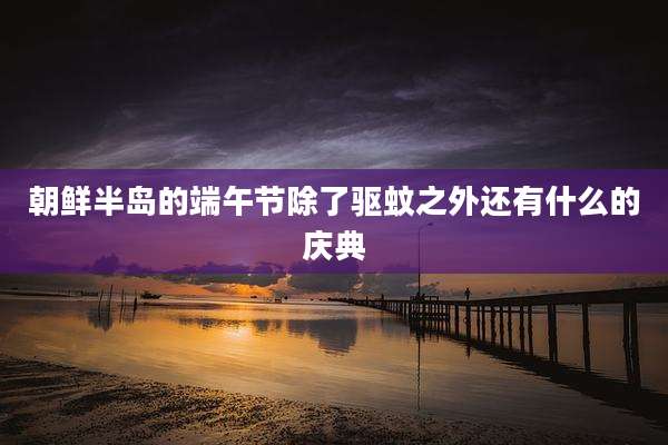 朝鲜半岛的端午节除了驱蚊之外还有什么的庆典