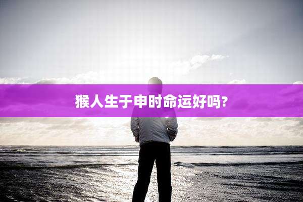 猴人生于申时命运好吗?