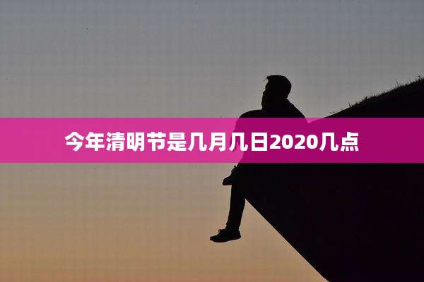 今年清明节是几月几日2020几点