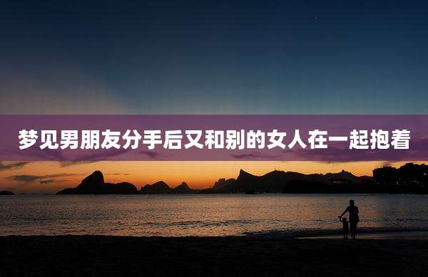 梦见男朋友分手后又和别的女人在一起抱着