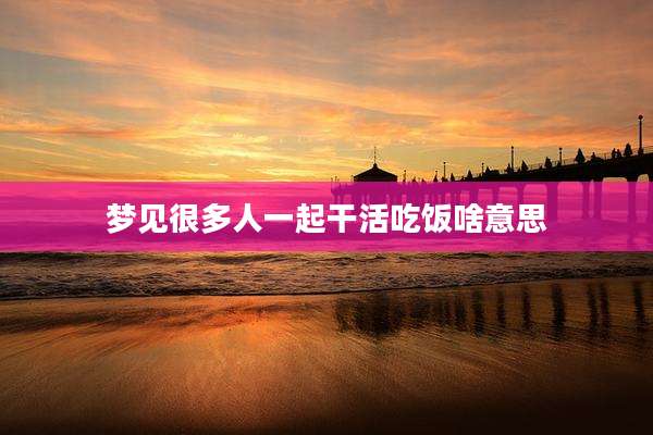 梦见很多人一起干活吃饭啥意思