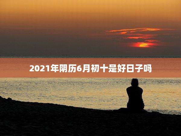 2021年阴历6月初十是好日子吗