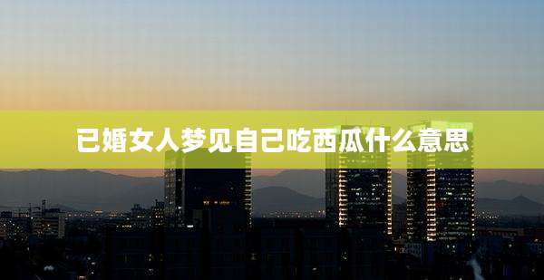 已婚女人梦见自己吃西瓜什么意思