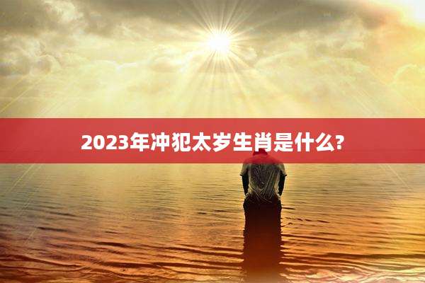 2023年冲犯太岁生肖是什么?