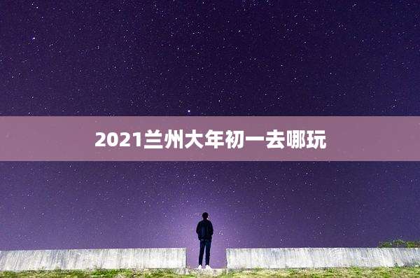 2021兰州大年初一去哪玩