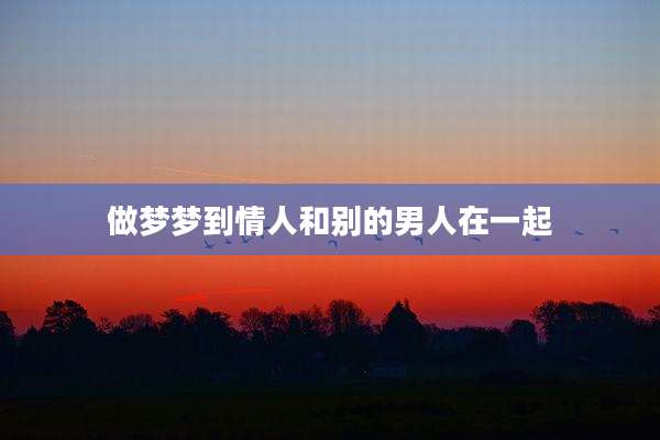 做梦梦到情人和别的男人在一起