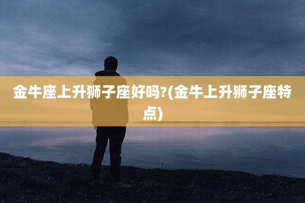 金牛座上升狮子座好吗?(金牛上升狮子座特点)