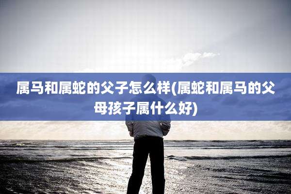 属马和属蛇的父子怎么样(属蛇和属马的父母孩子属什么好)
