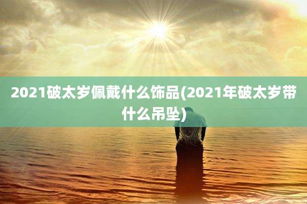 2021破太岁佩戴什么饰品(2021年破太岁带什么吊坠)