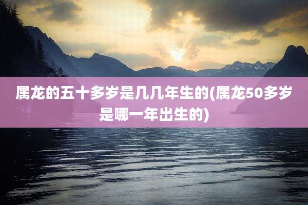 属龙的五十多岁是几几年生的(属龙50多岁是哪一年出生的)