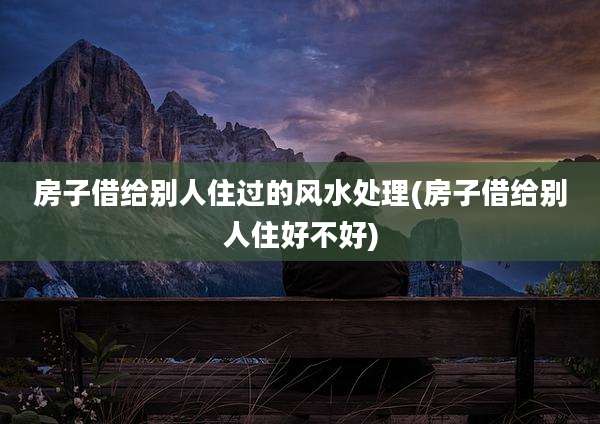 房子借给别人住过的风水处理(房子借给别人住好不好)