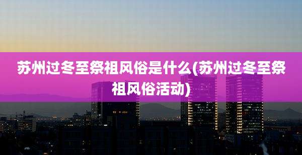 苏州过冬至祭祖风俗是什么(苏州过冬至祭祖风俗活动)