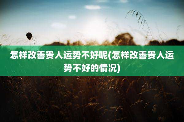 怎样改善贵人运势不好呢(怎样改善贵人运势不好的情况)