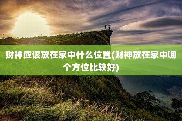 财神应该放在家中什么位置(财神放在家中哪个方位比较好)