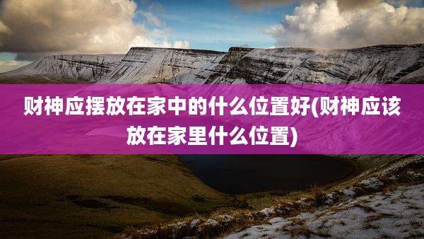财神应摆放在家中的什么位置好(财神应该放在家里什么位置)