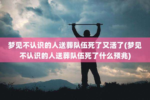 梦见不认识的人送葬队伍死了又活了(梦见不认识的人送葬队伍死了什么预兆)
