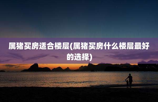 属猪买房适合楼层(属猪买房什么楼层最好的选择)