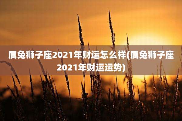属兔狮子座2021年财运怎么样(属兔狮子座2021年财运运势)
