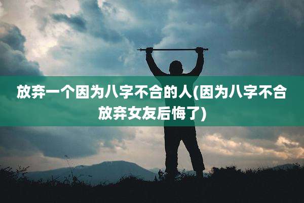 放弃一个因为八字不合的人(因为八字不合放弃女友后悔了)